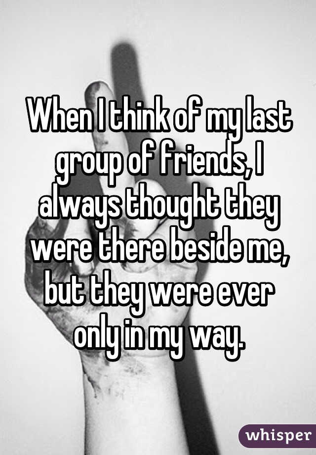 When I think of my last group of friends, I always thought they were there beside me, but they were ever only in my way.