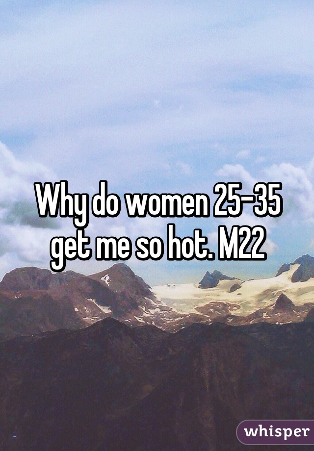 Why do women 25-35 get me so hot. M22