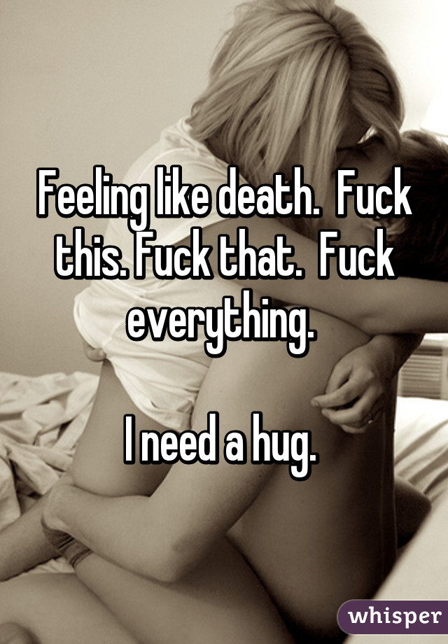 Feeling like death.  Fuck this. Fuck that.  Fuck everything. 

I need a hug. 