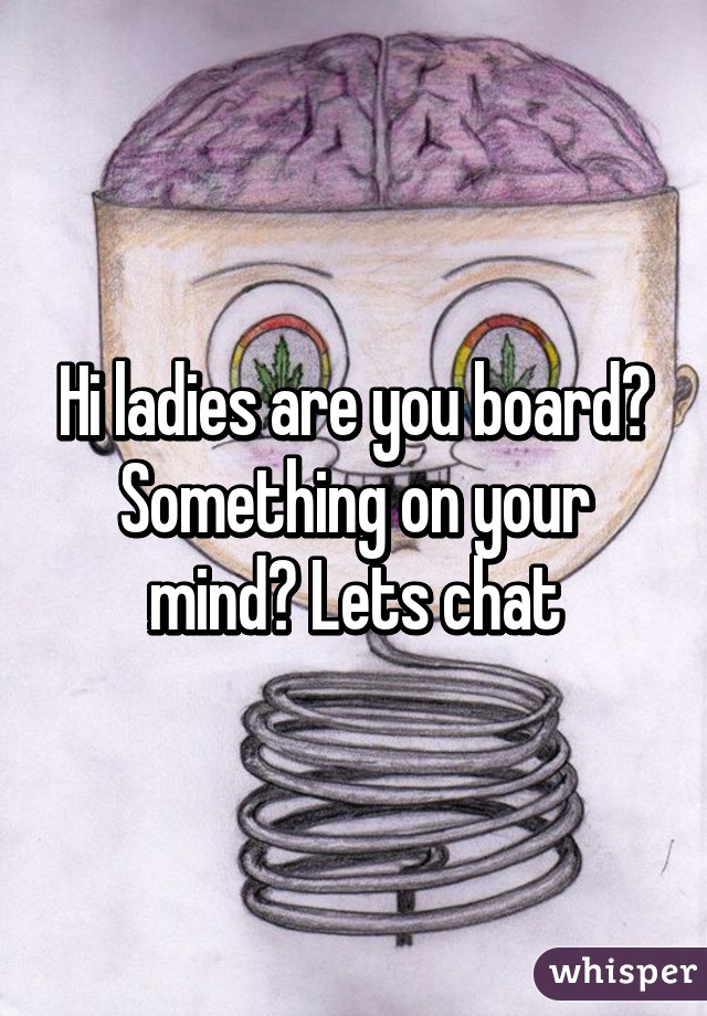 Hi ladies are you board? Something on your mind? Lets chat