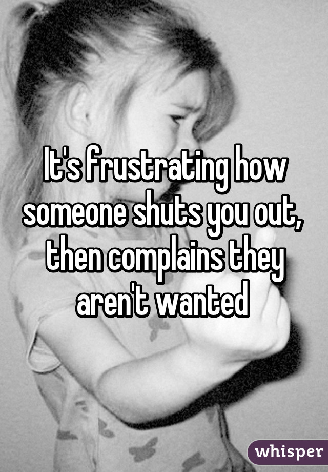 It's frustrating how someone shuts you out,  then complains they aren't wanted 