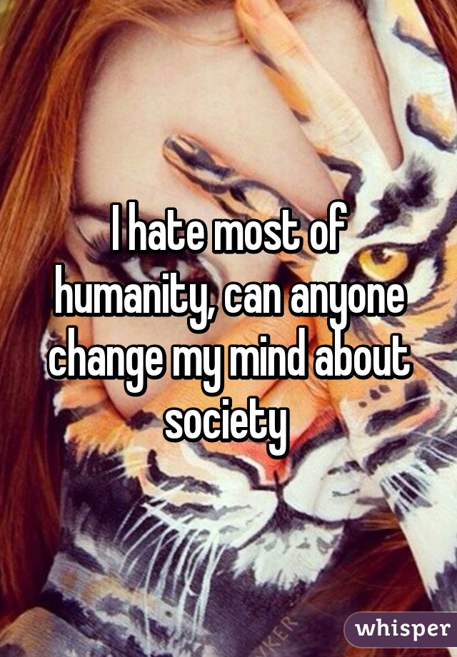 I hate most of humanity, can anyone change my mind about society 