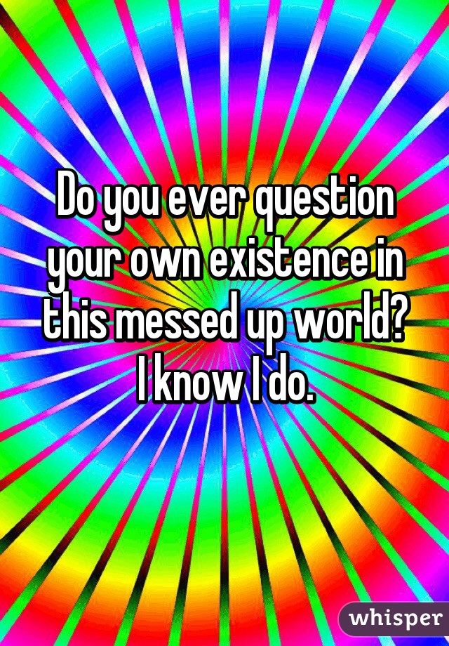 Do you ever question your own existence in this messed up world?
I know I do.
