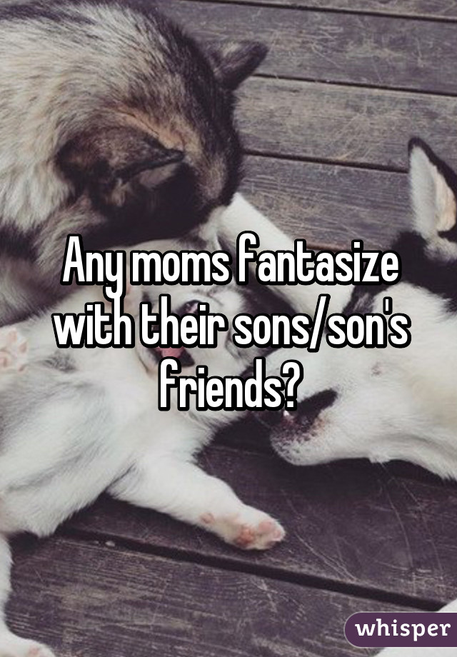 Any moms fantasize with their sons/son's friends?