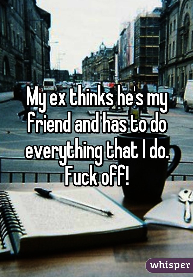 My ex thinks he's my friend and has to do everything that I do. Fuck off!