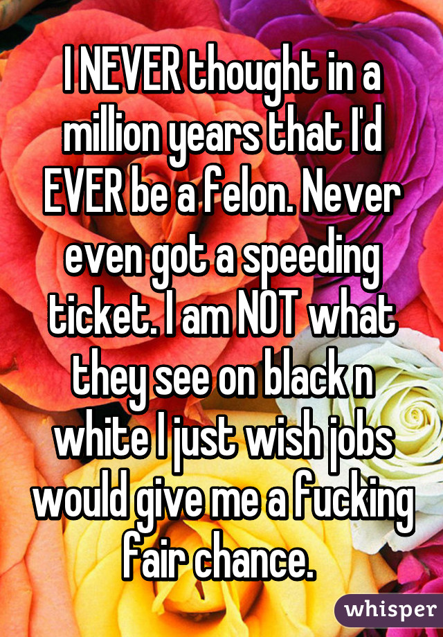 I NEVER thought in a million years that I'd EVER be a felon. Never even got a speeding ticket. I am NOT what they see on black n white I just wish jobs would give me a fucking fair chance. 