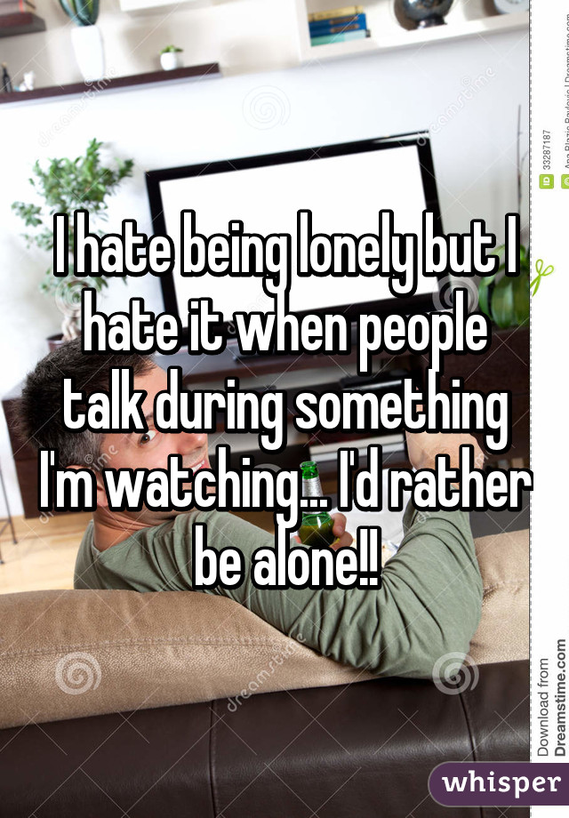 I hate being lonely but I hate it when people talk during something I'm watching... I'd rather be alone!!