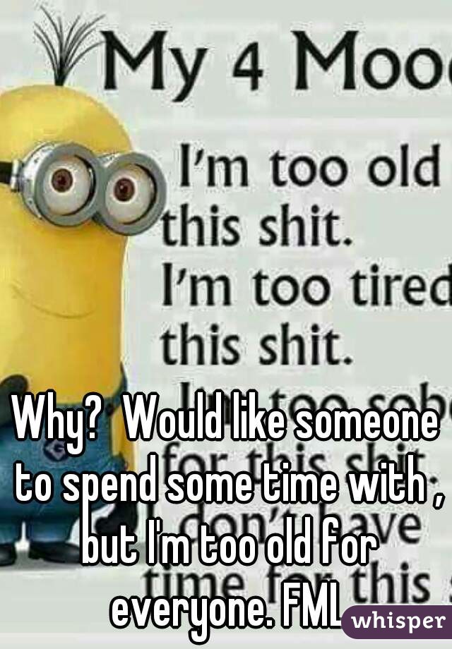 Why?  Would like someone to spend some time with , but I'm too old for everyone. FML