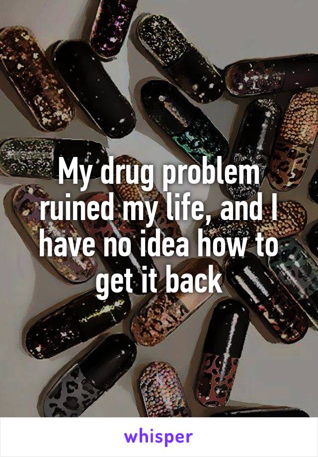 My drug problem ruined my life, and I have no idea how to get it back