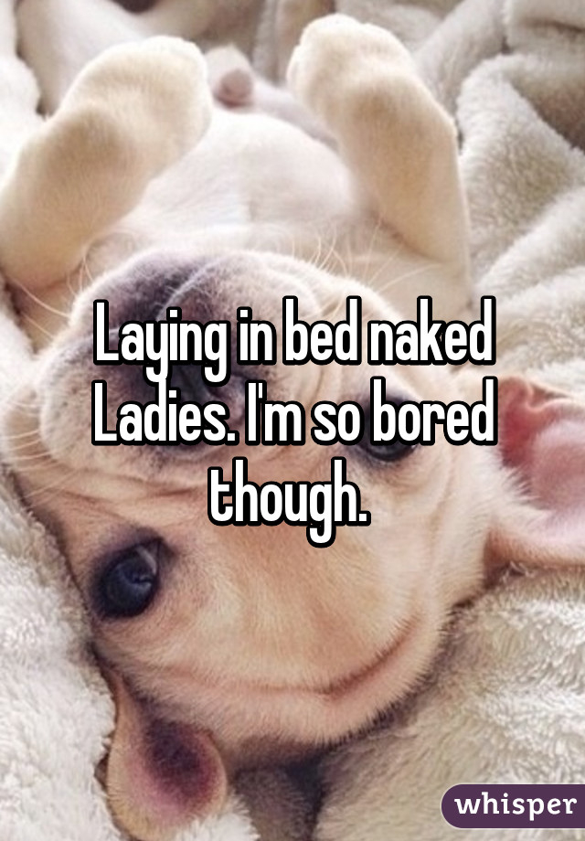 Laying in bed naked Ladies. I'm so bored though. 