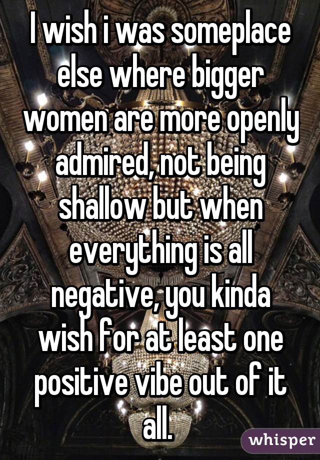 I wish i was someplace else where bigger women are more openly admired, not being shallow but when everything is all negative, you kinda wish for at least one positive vibe out of it all. 