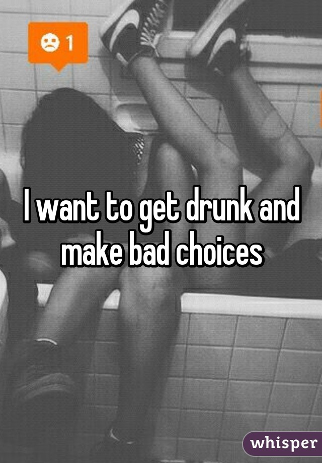 I want to get drunk and make bad choices