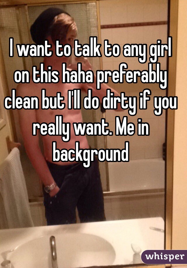 I want to talk to any girl on this haha preferably clean but I'll do dirty if you really want. Me in background
