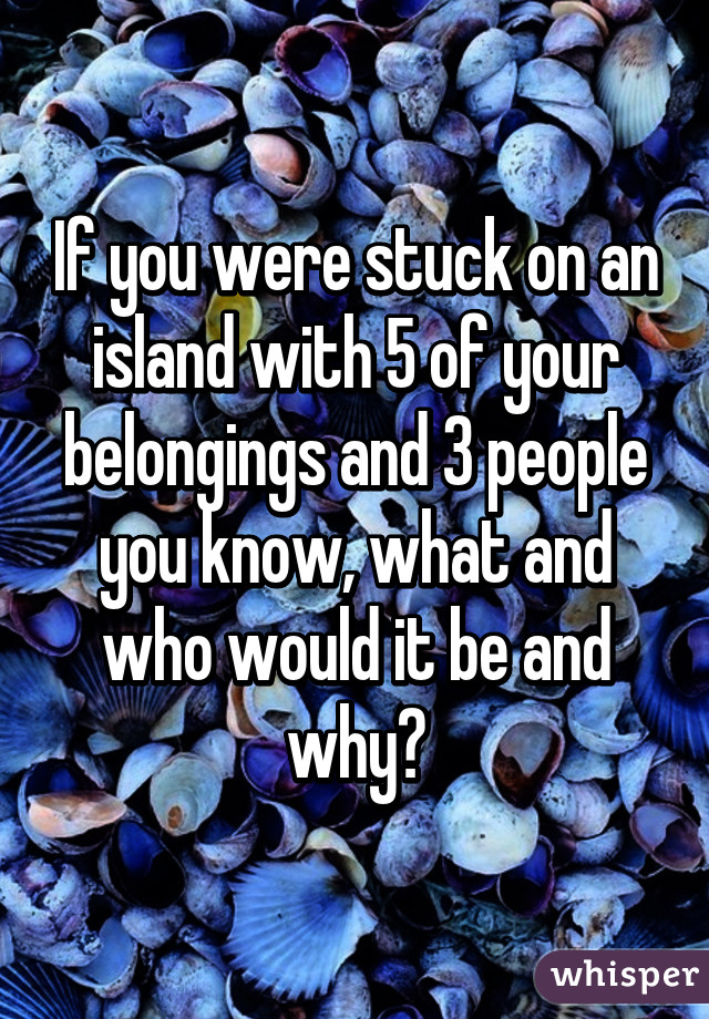 If you were stuck on an island with 5 of your belongings and 3 people you know, what and who would it be and why?