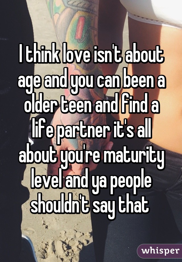 I think love isn't about age and you can been a older teen and find a life partner it's all about you're maturity level and ya people shouldn't say that 