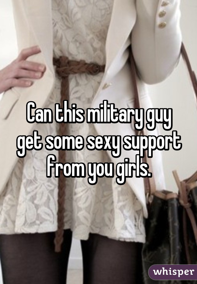 Can this military guy get some sexy support from you girls.