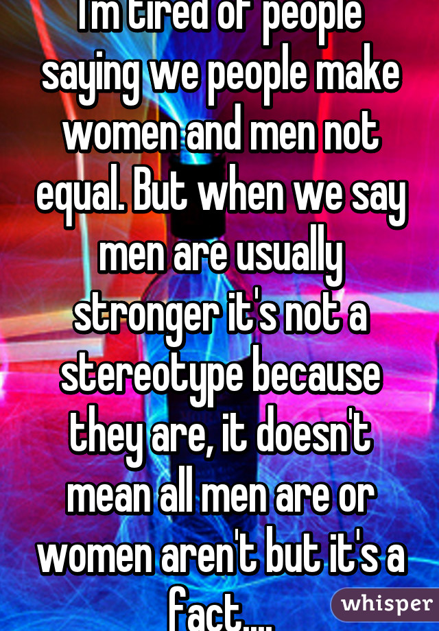 I'm tired of people saying we people make women and men not equal. But when we say men are usually stronger it's not a stereotype because they are, it doesn't mean all men are or women aren't but it's a fact....