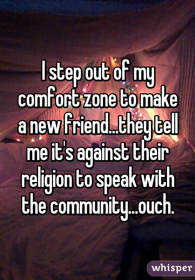 I step out of my comfort zone to make a new friend...they tell me it's against their religion to speak with the community...ouch.