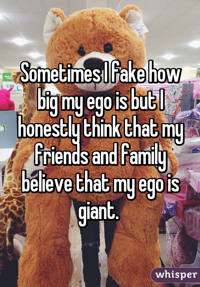 Sometimes I fake how big my ego is but I honestly think that my friends and family believe that my ego is giant. 