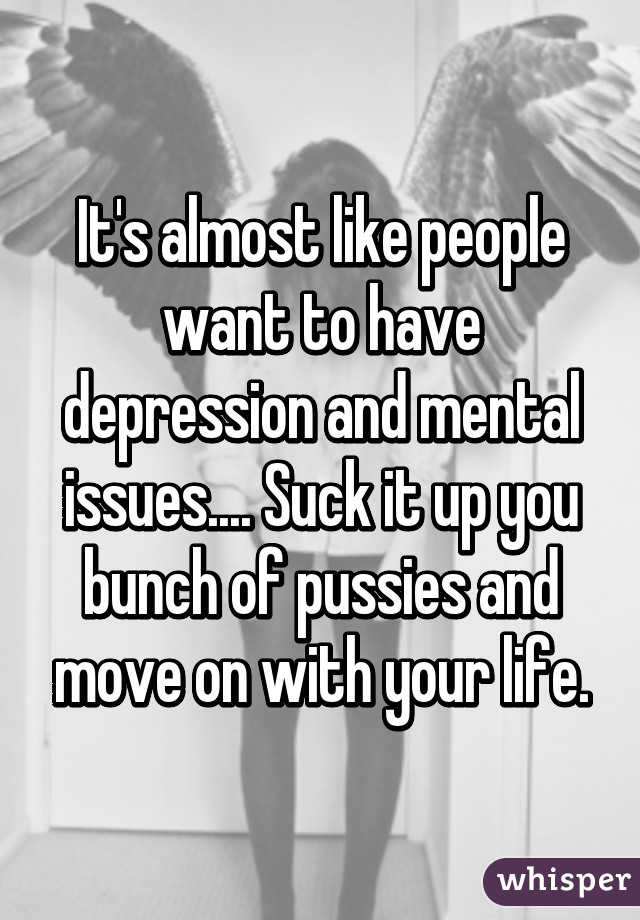 It's almost like people want to have depression and mental issues.... Suck it up you bunch of pussies and move on with your life.