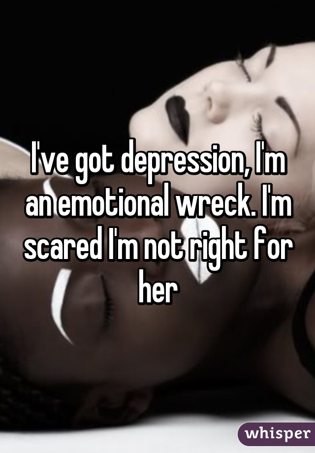 I've got depression, I'm an emotional wreck. I'm scared I'm not right for her