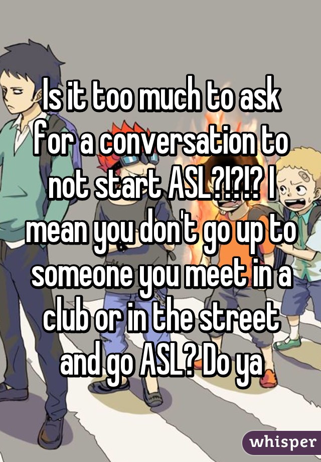 Is it too much to ask for a conversation to not start ASL?!?!? I mean you don't go up to someone you meet in a club or in the street and go ASL? Do ya