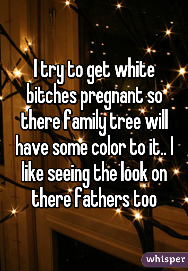 I try to get white bitches pregnant so there family tree will have some color to it.. I like seeing the look on there fathers too