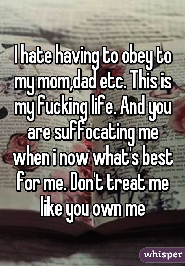 I hate having to obey to my mom,dad etc. This is my fucking life. And you are suffocating me when i now what's best for me. Don't treat me like you own me