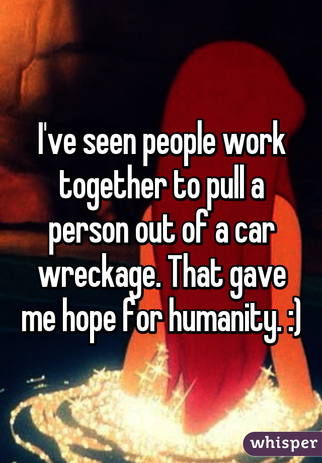 I've seen people work together to pull a person out of a car wreckage. That gave me hope for humanity. :)