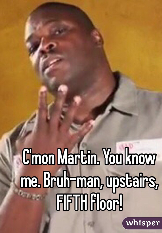 C'mon Martin. You know me. Bruh-man, upstairs, FIFTH floor! 