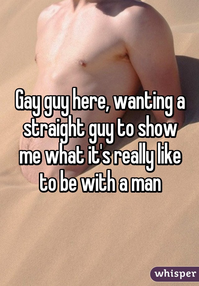 Gay guy here, wanting a straight guy to show me what it's really like to be with a man