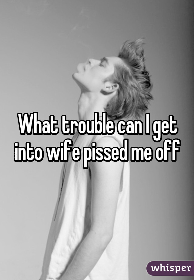 What trouble can I get into wife pissed me off