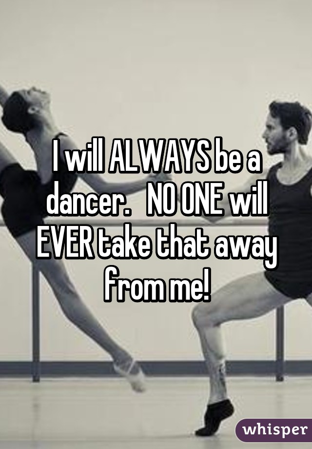 I will ALWAYS be a dancer.   NO ONE will EVER take that away from me!