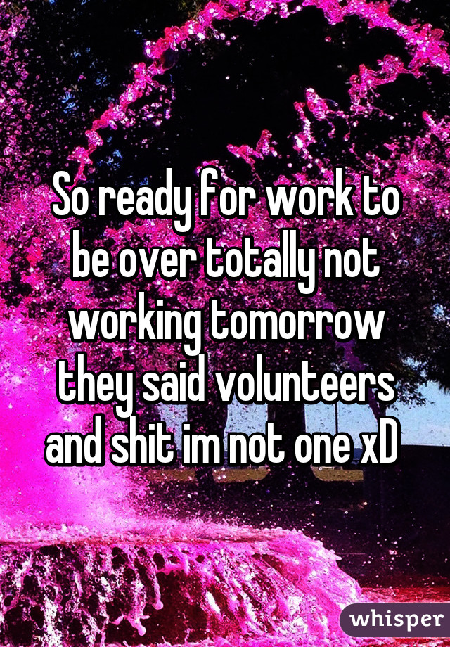 So ready for work to be over totally not working tomorrow they said volunteers and shit im not one xD 