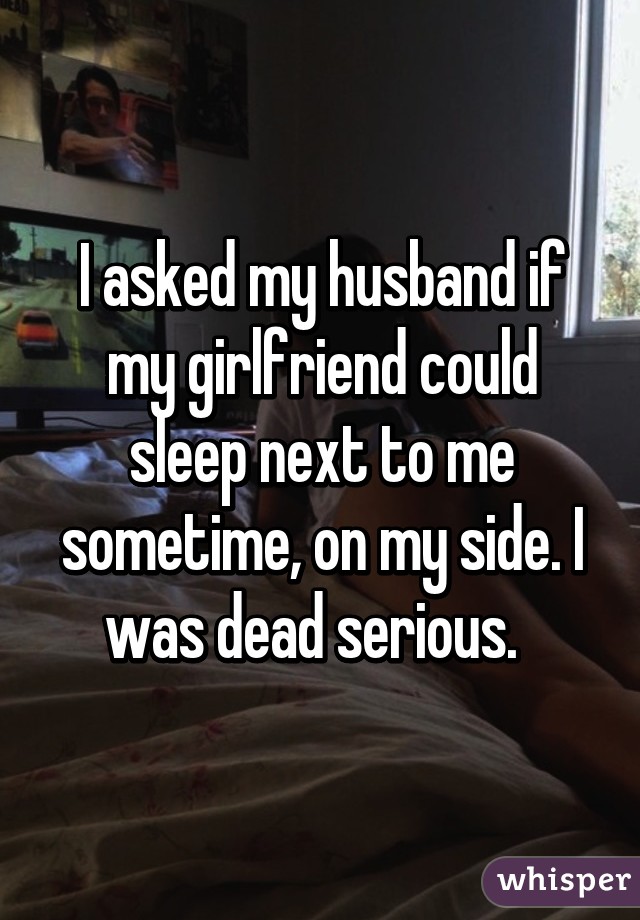 I asked my husband if my girlfriend could sleep next to me sometime, on my side. I was dead serious.  