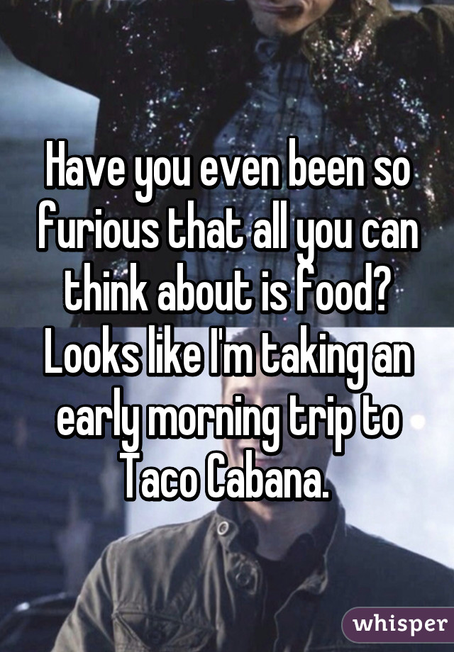 Have you even been so furious that all you can think about is food? Looks like I'm taking an early morning trip to Taco Cabana. 