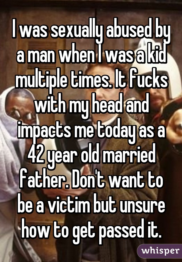 I was sexually abused by a man when I was a kid multiple times. It fucks with my head and impacts me today as a 42 year old married father. Don't want to be a victim but unsure how to get passed it.