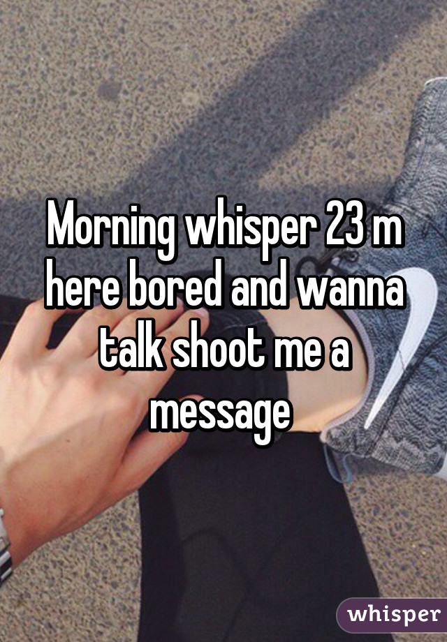 Morning whisper 23 m here bored and wanna talk shoot me a message 