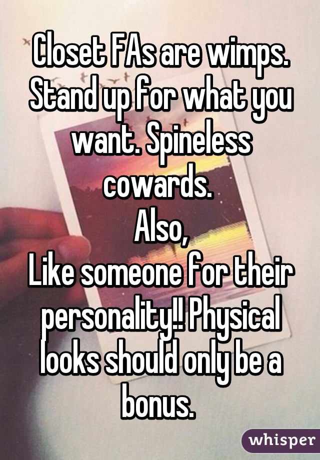 Closet FAs are wimps. Stand up for what you want. Spineless cowards. 
Also,
Like someone for their personality!! Physical looks should only be a bonus. 