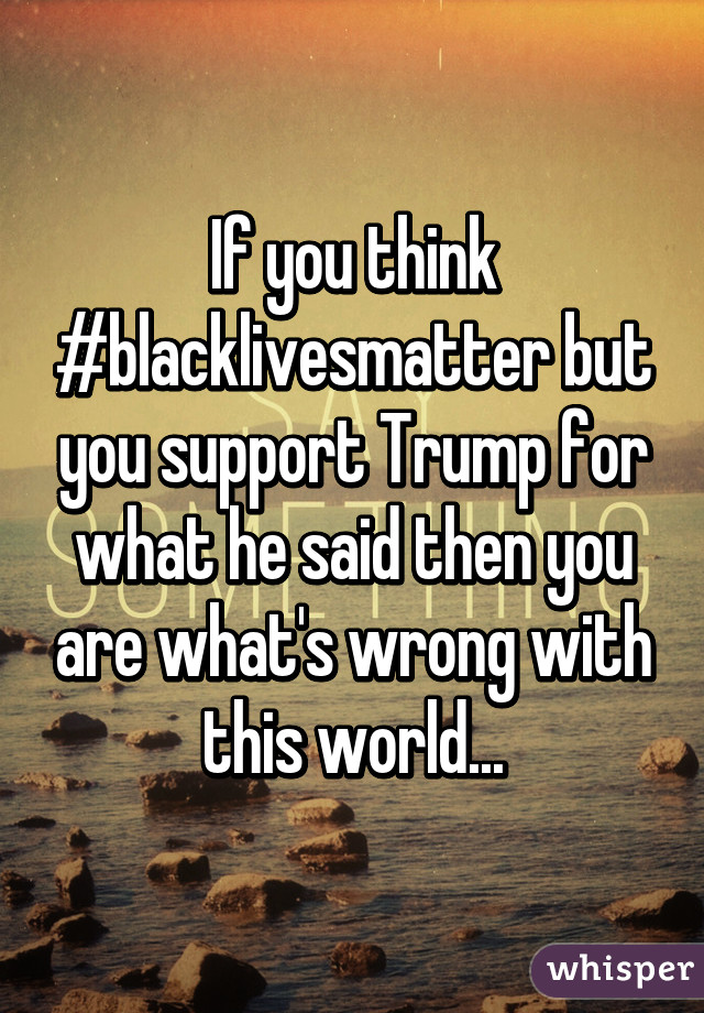 If you think #blacklivesmatter but you support Trump for what he said then you are what's wrong with this world...