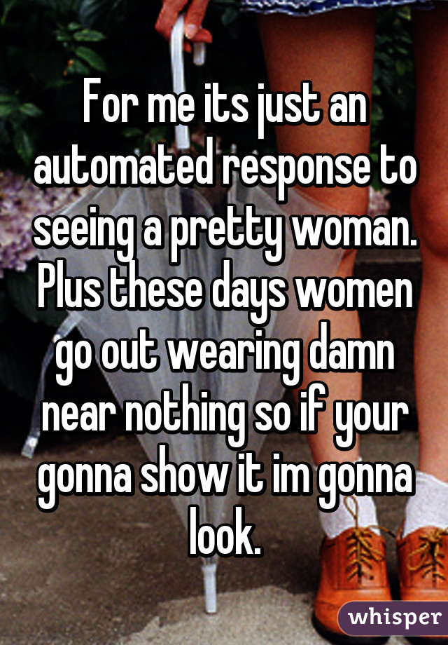 For me its just an automated response to seeing a pretty woman. Plus these days women go out wearing damn near nothing so if your gonna show it im gonna look.