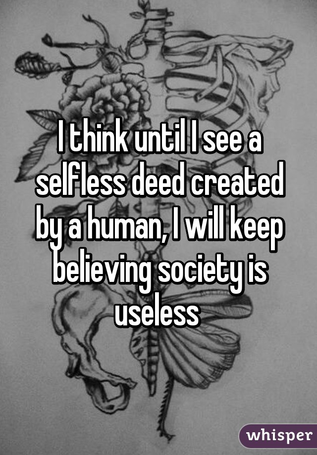 I think until I see a selfless deed created by a human, I will keep believing society is useless 