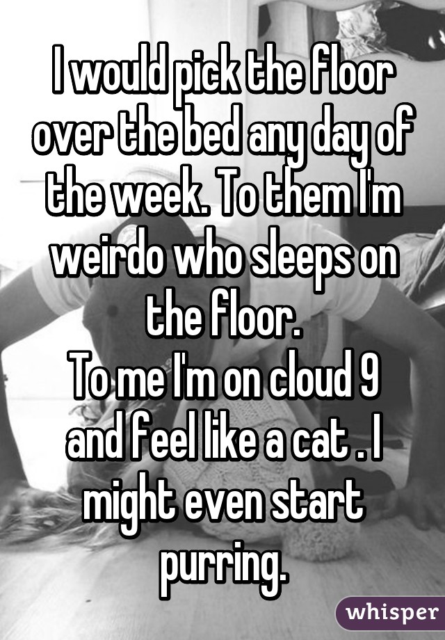 I would pick the floor over the bed any day of the week. To them I'm weirdo who sleeps on the floor.
To me I'm on cloud 9 and feel like a cat . I might even start purring.