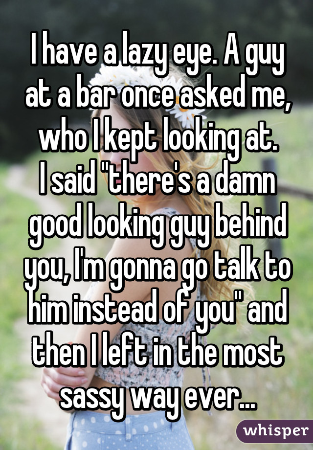 I have a lazy eye. A guy at a bar once asked me, who I kept looking at.
I said "there's a damn good looking guy behind you, I'm gonna go talk to him instead of you" and then I left in the most sassy way ever...