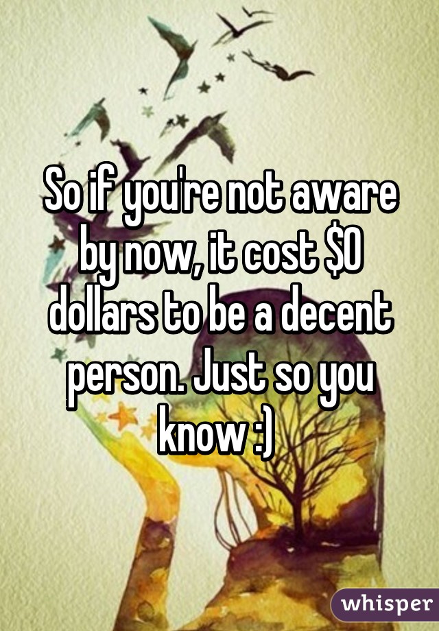 So if you're not aware by now, it cost $0 dollars to be a decent person. Just so you know :) 