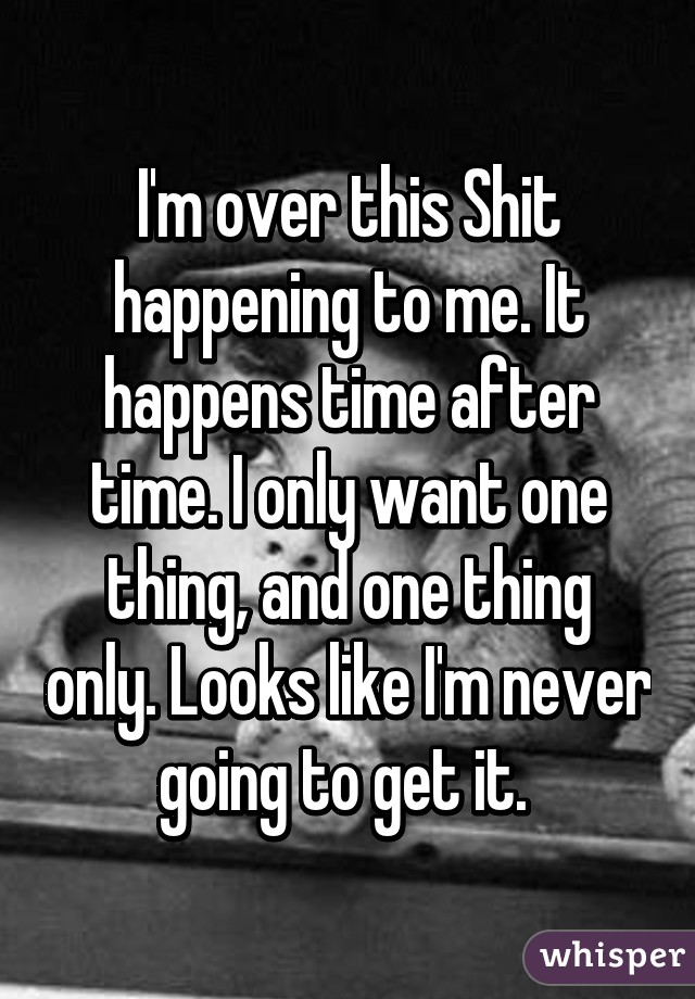 I'm over this Shit happening to me. It happens time after time. I only want one thing, and one thing only. Looks like I'm never going to get it. 