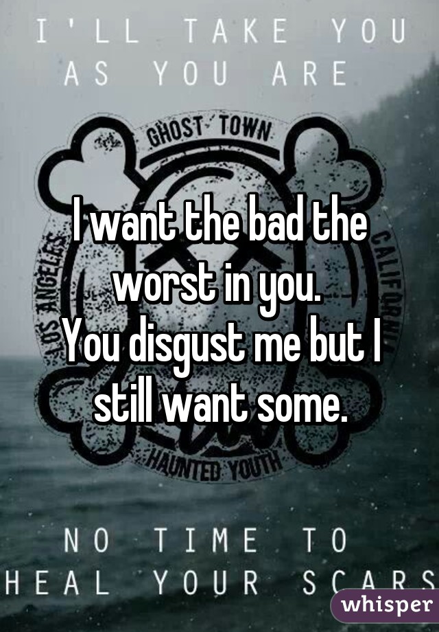 I want the bad the worst in you. 
You disgust me but I still want some.