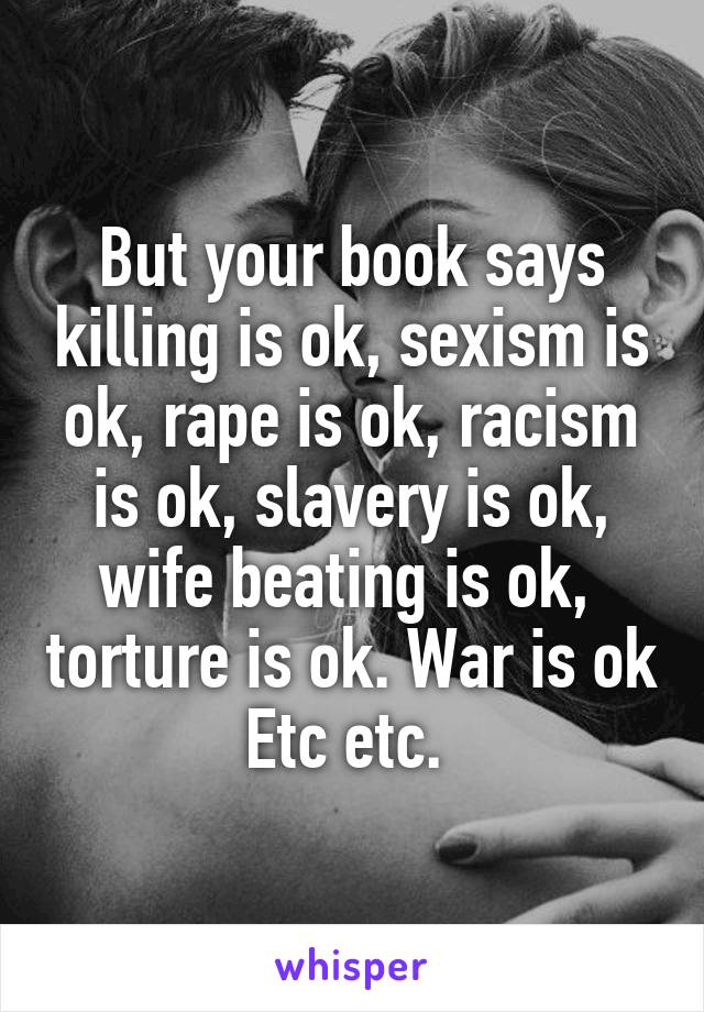 But your book says killing is ok, sexism is ok, rape is ok, racism is ok, slavery is ok, wife beating is ok,  torture is ok. War is ok Etc etc. 