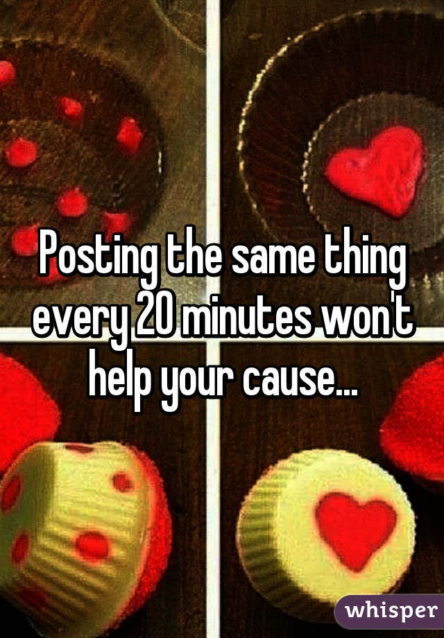 Posting the same thing every 20 minutes won't help your cause...