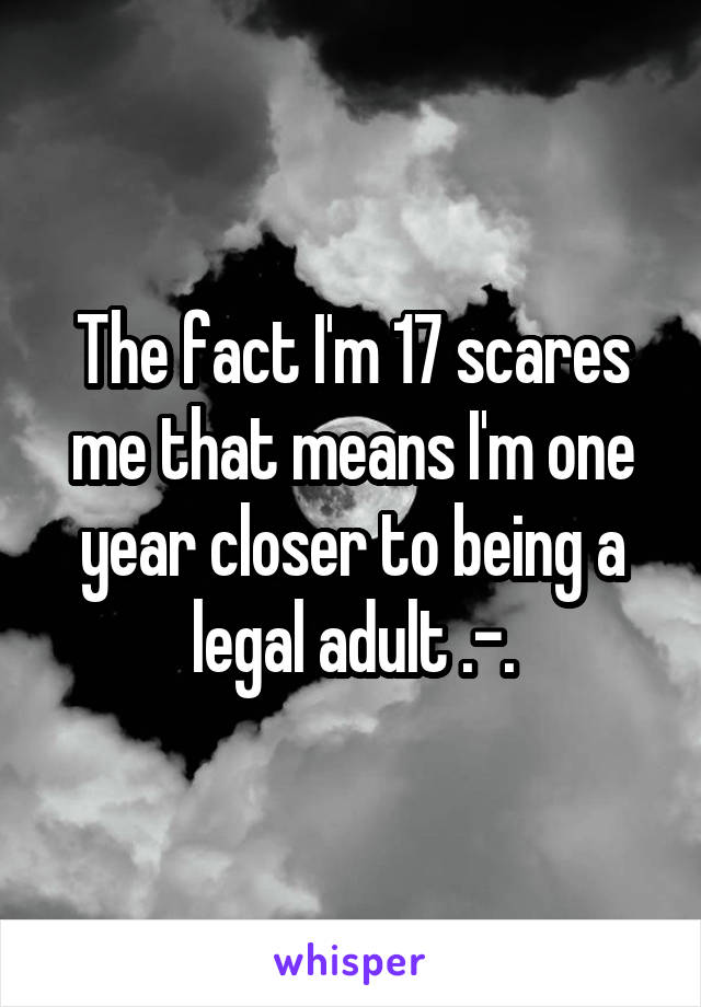 The fact I'm 17 scares me that means I'm one year closer to being a legal adult .-.